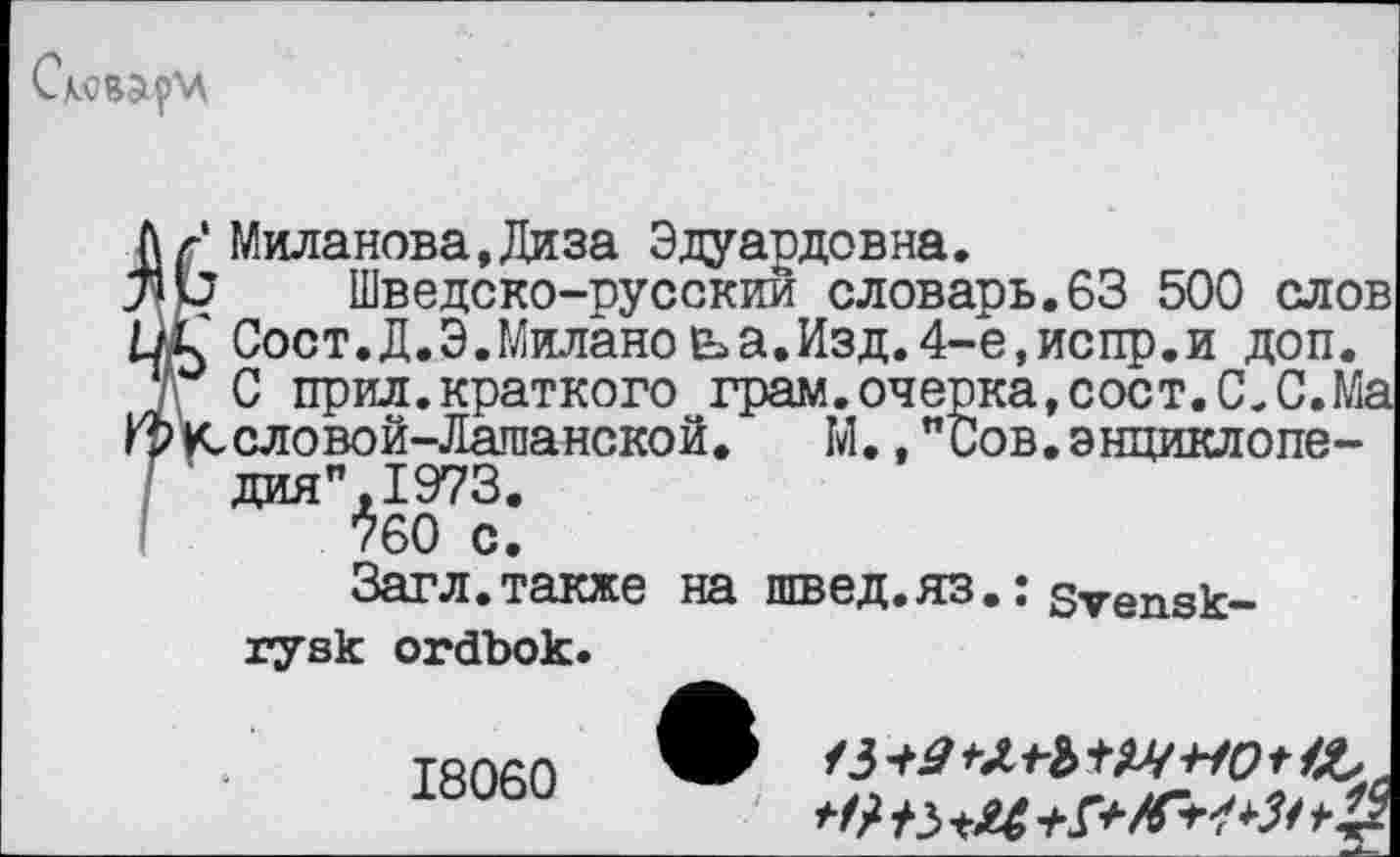 ﻿f Миланова.Диза Эдуардовна.
Ь Шведско-русскии словарь.63 500 слов С Сост.Д.Э.Миланоьа.Изд.4-е,испр.и доп.
С прил.краткого грам.очерка,сост.С. С.Ма июловой-Лашанской. М.,"Оов.энциклопе-дия",1973.
760 С.
Загл.также на швед.яз.: sVensk-
rysk ordbok.
18060
